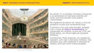 No século 17, os artistas circenses começaram
a se apresentar em barracas cobertas por
lonas, que funcionavam como palcos
improvisados.
Na Inglaterra do século 18, nasceu o circo de
picadeiro circular que conhecemos hoje.
O primeiro circo com este formato, batizado
com o nome de Astley’s Amphitheatre, foi
inaugurado em Londres, no ano de 1770, por
Philip Astley, um oficial inglês da Cavalaria
Britânica.
Inicialmente, Philip organizou um espetáculo
equestre, com rigor e estrutura militares, mas
percebeu que, para despertar o interesse do
público, teria que reunir outras atrações.
 
