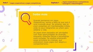 Quando pensamos em jogos
cooperativos, temos a ideia de que isso é
uma invenção atual. No entanto, eles já
eram presentes em manifestações tribais,
onde os seus integrantes se uniam para
celebrar a vida.
Os jogos eram baseados em atividades
com mais oportunidades de diversão,
enquanto violações físicas e psicológicas
eram evitadas. Os adultos ensinavam
esses princípios às crianças, que
praticavam esses jogos com alegria e
companheirismo.
 
