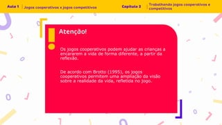 Os jogos cooperativos podem ajudar as crianças a
encararem a vida de forma diferente, a partir da
reflexão.
De acordo com Brotto (1995), os jogos
cooperativos permitem uma ampliação da visão
sobre a realidade da vida, refletida no jogo.
 