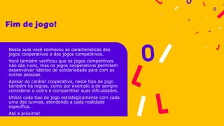 Nesta aula você conheceu as características dos
jogos cooperativos e dos jogos competitivos.
Você também verificou que os jogos competitivos
não são ruins, mas os jogos cooperativos permitem
desenvolver hábitos de solidariedade para com as
outras pessoas.
Apesar do caráter cooperativo, neste tipo de jogo
também há regras, como por exemplo a de sempre
considerar o outro e compartilhar suas dificuldades.
Utilize cada tipo de jogo estrategicamente com cada
uma das turmas, atendendo a cada realidade
específica.
Até a próxima!
 