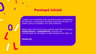 O jogo é um excelente meio de desenvolver habilidades.
No entanto, é necessário escolher qual tipo de jogo é o
melhor para se trabalhar em cada contexto.
Nessa aula você verá como explorar dois tipos de jogos:
cooperativos e competitivos, levando em
consideração as vantagens e desvantagens de cada um.
Vamos lá!
 