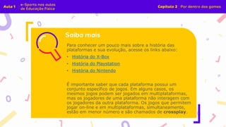 Para conhecer um pouco mais sobre a história das
plataformas e sua evolução, acesse os links abaixo:
• História do X-Box
• História do Playstation
• História do Nintendo
É importante saber que cada plataforma possui um
conjunto específico de jogos. Em alguns casos, os
mesmos jogos podem ser jogados em multiplataformas,
mas os jogadores de uma plataforma não interagem com
os jogadores da outra plataforma. Os jogos que permitem
jogar on-line e em multiplataformas, simultaneamente,
estão em menor número e são chamados de crossplay.
 