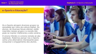 Os e-Sports atingem diversos grupos na
sociedade por meio da cultura digital. Os
alunos, de diversas faixas etárias, estão
inseridos nesses grupos e a escola não
pode se manter indiferente a este cenário.
O ensino híbrido e o ensino remoto já são
realidade. Podemos pensar nos e-Sports
como uma alternativa interessante para
conquistar o engajamento dos alunos.
 