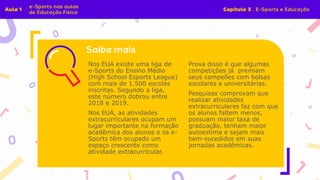 Nos EUA existe uma liga de
e-Sports do Ensino Médio
(High School Esports League)
com mais de 1.500 escolas
inscritas. Segundo a liga,
este número dobrou entre
2018 e 2019.
Nos EUA, as atividades
extracurriculares ocupam um
lugar importante na formação
acadêmica dos alunos e os e-
Sports têm ocupado um
espaço crescente como
atividade extracurricular.
Prova disso é que algumas
competições já premiam
seus campeões com bolsas
escolares e universitárias.
Pesquisas comprovam que
realizar atividades
extracurriculares faz com que
os alunos faltem menos,
possuam maior taxa de
graduação, tenham maior
autoestima e sejam mais
bem-sucedidos em suas
jornadas acadêmicas.
 
