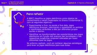 Insira o texto aqui
A BNCC classifica os jogos eletrônicos como objetos de
conhecimento a serem explorados no Ensino Fundamental II,
com os seguintes objetivos:
✓ Experimentar e fruir, na escola e fora dela, jogos
eletrônicos diversos, valorizando e respeitando os sentidos
e significados atribuídos a eles por diferentes grupos
sociais e etários;
✓ Identificar as transformações nas características dos jogos
eletrônicos em função dos avanços das tecnologias e nas
respectivas exigências corporais colocadas por esses
diferentes tipos de jogos.
No próximo capítulo, você vai conhecer algumas estratégias
para levar os jogos eletrônicos para suas aulas.
 