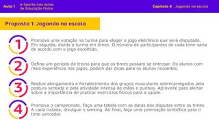 Promova uma votação na turma para eleger o jogo eletrônico que será disputado.
Em seguida, divida a turma em times. O número de participantes de cada time varia
de acordo com o jogo escolhido.
Defina um período de treino para que os times possam se entrosar. Os alunos com
mais experiência nos jogos, podem dar dicas para os alunos iniciantes.
Realize alongamento e fortalecimento dos grupos musculares sobrecarregados pela
postura sentada e pela atividade intensa de mãos e punhos. Aproveite para alertar
sobre a importância de praticar exercícios físicos para a saúde.
Promova o campeonato. Faça uma tabela com as datas das disputas entre os times.
A cada rodada, divulgue o ranking. Ao final, faça uma premiação simbólica para o
time vencedor.
 
