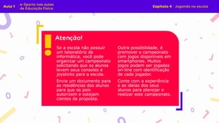 Se a escola não possuir
um laboratório de
informática, você pode
organizar um campeonato
solicitando que os alunos
levem seus consoles e
joysticks para a escola.
Envie um documento para
as residências dos alunos
para que os pais
autorizem e estejam
cientes da proposta.
Outra possibilidade, é
promover o campeonato
com jogos disponíveis em
smartphones. Muitos
jogos podem ser jogados
on-line com identificação
de cada jogador.
Conte com a experiência
e as ideias dos seus
alunos para planejar e
realizar este campeonato.
 