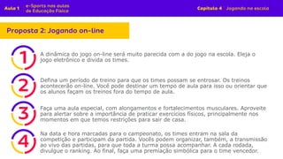 A dinâmica do jogo on-line será muito parecida com a do jogo na escola. Eleja o
jogo eletrônico e divida os times.
Defina um período de treino para que os times possam se entrosar. Os treinos
acontecerão on-line. Você pode destinar um tempo de aula para isso ou orientar que
os alunos façam os treinos fora do tempo de aula.
Faça uma aula especial, com alongamentos e fortalecimentos musculares. Aproveite
para alertar sobre a importância de praticar exercícios físicos, principalmente nos
momentos em que temos restrições para sair de casa.
Na data e hora marcadas para o campeonato, os times entram na sala da
competição e participam da partida. Vocês podem organizar, também, a transmissão
ao vivo das partidas, para que toda a turma possa acompanhar. A cada rodada,
divulgue o ranking. Ao final, faça uma premiação simbólica para o time vencedor.
 