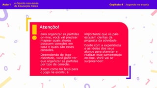 Para organizar as partidas
on-line, você vai precisar
mapear quais alunos
possuem consoles em
casa e quais são esses
consoles.
Dependendo do jogo
escolhido, você pode ter
que organizar as partidas
por tipo de console.
Assim como foi feito para
o jogo na escola, é
importante que os pais
estejam cientes da
proposta da atividade.
Conte com a experiência
e as ideias dos seus
alunos para planejar e
realizar este campeonato
on-line. Você vai se
surpreender!
 