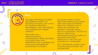 Os jogos eletrônicos também
são citados na BNCC na
disciplina de Artes, com o foco
de “explorar diferentes
tecnologias e recursos digitais
nos processos de criação
artística”.
Pensando num
desenvolvimento
interdisciplinar desta atividade,
você pode fazer uma
dobradinha com o professor de
Artes para divulgação do
campeonato na escola.
Os alunos podem utilizar
elementos gráficos que fazem
parte dos jogos escolhidos
para criar cartazes com o
intuito de promover as
partidas, convidar outros
alunos a assistirem, motivar os
times e disseminar
informações positivas sobre os
benefícios dos jogos
eletrônicos e seu uso com
consciência e moderação.
Se o movimento crescer, toda
a escola pode participar do
campeonato!
 