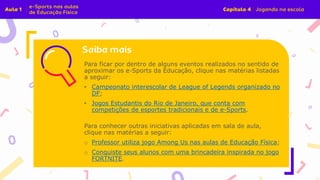 Para ficar por dentro de alguns eventos realizados no sentido de
aproximar os e-Sports da Educação, clique nas matérias listadas
a seguir:
• Campeonato interescolar de League of Legends organizado no
DF;
• Jogos Estudantis do Rio de Janeiro, que conta com
competições de esportes tradicionais e de e-Sports.
Para conhecer outras iniciativas aplicadas em sala de aula,
clique nas matérias a seguir:
o Professor utiliza jogo Among Us nas aulas de Educação Física;
o Conquiste seus alunos com uma brincadeira inspirada no jogo
FORTNITE.
 