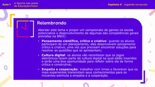 Abordar este tema e propor um campeonato de games na escola
potencializa o desenvolvimento de algumas das competências gerais
previstas na BNCC:
• Pensamento científico, crítico e criativo: quando os alunos
participam de um planejamento, eles desenvolvem pensamento
crítico e criativo, uma vez que precisam encontrar soluções para
resolver as questões que se apresentam;
• Cultura digital: os alunos vão reconhecer que os jogos
eletrônicos fazem parte da cultura digital na qual estão inseridos
e terão uma boa oportunidade para refletir sobre ela de forma
crítica e construtiva;
• Empatia e cooperação: trabalhar com times e favorecer que os
mais experientes transmitam seus conhecimentos para os
iniciantes estimula a empatia e a cooperação.
 