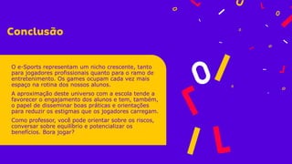 O e-Sports representam um nicho crescente, tanto
para jogadores profissionais quanto para o ramo de
entretenimento. Os games ocupam cada vez mais
espaço na rotina dos nossos alunos.
A aproximação deste universo com a escola tende a
favorecer o engajamento dos alunos e tem, também,
o papel de disseminar boas práticas e orientações
para reduzir os estigmas que os jogadores carregam.
Como professor, você pode orientar sobre os riscos,
conversar sobre equilíbrio e potencializar os
benefícios. Bora jogar?
 