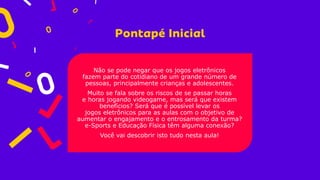 Não se pode negar que os jogos eletrônicos
fazem parte do cotidiano de um grande número de
pessoas, principalmente crianças e adolescentes.
Muito se fala sobre os riscos de se passar horas
e horas jogando videogame, mas será que existem
benefícios? Será que é possível levar os
jogos eletrônicos para as aulas com o objetivo de
aumentar o engajamento e o entrosamento da turma?
e-Sports e Educação Física têm alguma conexão?
Você vai descobrir isto tudo nesta aula!
 