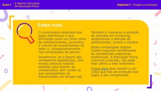 O crescimento acelerado dos
jogos eletrônicos e sua
afirmação como um forte nicho
de entretenimento, aumentou
o volume de investimentos no
setor e, consequentemente,
nas competições de games.
Atualmente, os e-Sports são
verdadeiros espetáculos, com
muitas pessoas lotando
estádios para assistir às
competições, sem contar os
que acompanham as
transmissões em tempo real.
Também é crescente a exibição
de partidas em streaming
despertando a atenção de
adolescentes, jovens e adultos.
Estas competições digitais
trazem aspectos semelhantes
às competições esportivas
tradicionais. A Educação Física,
incluindo a escolar, não pode
ficar alheia a este fenômeno.
Clique aqui para assistir a um
vídeo que fala da evolução dos
jogos e das competições.
 