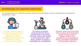 Os campeonatos de e-Sports guardam algumas semelhanças com os campeonatos de esportes
tradicionais. Veja:
Os participantes passam
por treinos intensos diários,
para desenvolver as
habilidades mentais
necessárias e garantir o alto
rendimento. Rotina
semelhante à de atletas.
Os treinos envolvem
condicionamento físico,
alongamento e exercícios
de força, para evitar lesões
e dores posturais. Além
disso, ajudam a regular a
ansiedade nas competições.
Existem casas que funcionam
como centros de treinamento
(Game House) onde os
atletas contam com
assistência de preparadores
físicos, psicólogos esportivos,
nutricionistas e técnicos.
 