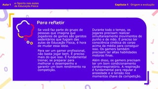 Insira o texto aqui
Se você faz parte do grupo de
pessoas que imagina que
jogadores de games são garotos
sedentários que fugiam das
aulas de Educação Física, é hora
de mudar essa ideia.
Para ser um gamer profissional,
não basta jogar bem. É preciso
mais do que isso. É fundamental
treinar, se preparar para
melhorar o desempenho e
garantir um bom rendimento na
competição.
Durante todo o tempo, os
jogares precisam realizar
simultaneamente movimentos de
punho e de mão. É preciso ter
consciência cinética do corpo
acima da média para conseguir
isso. Os gamers também
precisam ter altas habilidades
motoras finas.
Além disso, os gamers precisam
ter um bom condicionamento
cardiorrespiratório. A respiração
é fundamental para regular a
ansiedade e a tensão nos
momentos chave da competição.
 