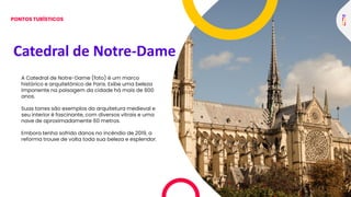 Catedral de Notre-Dame
A Catedral de Notre-Dame (foto) é um marco
histórico e arquitetônico de Paris. Exibe uma beleza
imponente na paisagem da cidade há mais de 800
anos.
Suas torres são exemplos da arquitetura medieval e
seu interior é fascinante, com diversos vitrais e uma
nave de aproximadamente 60 metros.
Embora tenha sofrido danos no incêndio de 2019, a
reforma trouxe de volta toda sua beleza e esplendor.
PONTOS TURÍSTICOS
 
