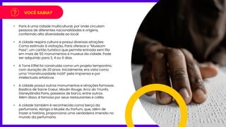 VOCÊ SABIA?
• Paris é uma cidade multicultural, por onde circulam
pessoas de diferentes nacionalidades e origens,
conferindo alta diversidade ao local.
• A cidade respira cultura e possui diversas atrações.
Como estímulo à visitação, Paris oferece o “Museum
Pass”, um cartão turístico que permite entrada sem fila
em mais de 50 monumentos e museus da cidade. Pode
ser adquirido para 2, 4 ou 6 dias.
• A Torre Eiffel foi construída como um projeto temporário,
com duração de 20 anos. Inicialmente, era vista como
uma “monstruosidade inútil” pela imprensa e por
intelectuais artísticos.
• A cidade possui outros monumentos e atrações famosas:
Basílica de Sacre Coeur, Moulin Rouge, Arco do Triunfo,
Disneylândia Paris, passeios de barco, entre outros.
Além disso, é famosa por seus restaurantes e cafés.
• A cidade também é reconhecida como berço da
perfumaria. Abriga o Musée du Parfum, que, além de
trazer a história, proporciona uma verdadeira imersão no
mundo da perfumaria.
 