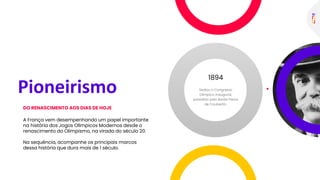 A França vem desempenhando um papel importante
na história dos Jogos Olímpicos Modernos desde o
renascimento do Olimpismo, na virada do século 20.
Na sequência, acompanhe os principais marcos
dessa história que dura mais de 1 século.
DO RENASCIMENTO AOS DIAS DE HOJE
1894
Pioneirismo
 
