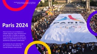Paris 2024
Paris anunciou sua candidatura a
cidade-sede dos Jogos Olímpicos em
junho de 2015. A Cidade Luz apostou
no aniversário de 100 anos desde que
sediou os Jogos Olímpicos de Verão e
apresentou propostas sustentáveis.
O resultado saiu em setembro de
2017, durante a 130a Sessão do
Comitê Olímpico Internacional.
Manifestação popular em apoio à candidatura
de Paris a cidade-sede dos Jogos 2024.
 