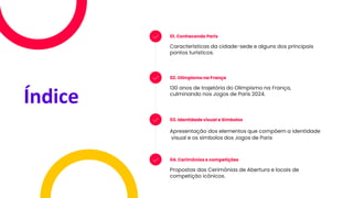 Índice
01. Conhecendo Paris
Características da cidade-sede e alguns dos principais
pontos turísticos.
02. Olimpismo na França
130 anos de trajetória do Olimpismo na França,
culminando nos Jogos de Paris 2024.
03. Identidade visual e Símbolos
Apresentação dos elementos que compõem a identidade
visual e os símbolos dos Jogos de Paris
04. Cerimônias e competições
Propostas das Cerimônias de Abertura e locais de
competição icônicos.
 