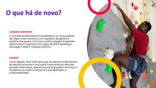 O que há de novo?
JOVENS E ESPORTES
O COI está empenhado em estabelecer um novo padrão
de Jogos mais inclusivos, com equilíbrio de gênero e
próximo dos jovens. Com isso, aceitou integrar 2 esportes
adicionais ao Programa dos Jogos de 2024: breaking e
canoagem slalom: caiaque extremo.
LEGADO
Como legado, Paris 2024 quer que os valores fundamentais
do esporte se tornem uma parte importante da vida das
pessoas. Além disso, querem provar que podem alcançar a
excelência ao mesmo tempo em que defendem a
sustentabilidade.
 