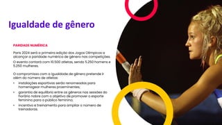 Igualdade de gênero
PARIDADE NUMÉRICA
Paris 2024 será a primeira edição dos Jogos Olímpicos a
alcançar a paridade numérica de gênero nas competições.
O evento contará com 10.500 atletas, sendo 5.250 homens e
5.250 mulheres.
O compromisso com a igualdade de gênero pretende ir
além do número de atletas:
• instalações esportivas serão renomeadas para
homenagear mulheres proeminentes;
• garantia de equilíbrio entre os gêneros nas sessões do
horário nobre com o objetivo de promover o esporte
feminino para o público feminino;
• incentivo e treinamento para ampliar o número de
treinadoras.
 