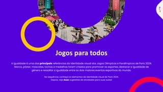 Jogos para todos
A igualdade é uma das principais referências da identidade visual dos Jogos Olímpicos e Paralímpicos de Paris 2024.
Marca, pôster, mascotes, tochas e medalhas foram criados para promover os esportes, destacar a igualdade de
gênero e ressaltar a igualdade entre os dois maiores eventos esportivos do mundo.
Na sequência, conheça os elementos da identidade visual de Paris 2024.
Depois, veja duas sugestões de atividades para suas aulas!
 