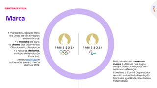 A marca dos Jogos de Paris
é a união de três símbolos
emblemáticos:
• a medalha de ouro;
• a chama dos Movimentos
Olímpico e Paralímpico; e
• o rosto de Marianne,
símbolo da Revolução
Francesa.
Assista este vídeo e
saiba mais sobre a marca
de Paris 2024.
Pela primeira vez a mesma
marca é utilizada nos Jogos
Olímpicos e Paralímpicos, sem
nenhuma diferença.
Com isso, o Comitê Organizador
ressalta os ideais da Revolução
Francesa: igualdade, liberdade e
fraternidade.
Marca
IDENTIDADE VISUAL
 