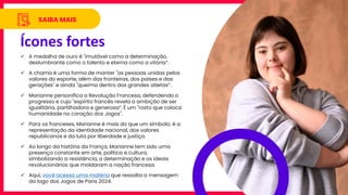 Ícones fortes
SAIBA MAIS
✓ A medalha de ouro é "imutável como a determinação,
deslumbrante como o talento e eterna como a vitória“.
✓ A chama é uma forma de manter "as pessoas unidas pelos
valores do esporte, além das fronteiras, dos países e das
gerações" e ainda "queima dentro dos grandes atletas“.
✓ Marianne personifica a Revolução Francesa, defendendo o
progresso e cujo "espírito francês revela a ambição de ser
igualitária, partilhadora e generosa“. É um "rosto que coloca
humanidade no coração dos Jogos".
✓ Para os franceses, Marianne é mais do que um símbolo; é a
representação da identidade nacional, dos valores
republicanos e da luta por liberdade e justiça.
✓ Ao longo da história da França, Marianne tem sido uma
presença constante em arte, política e cultura,
simbolizando a resistência, a determinação e os ideais
revolucionários que moldaram a nação francesa.
✓ Aqui, você acessa uma matéria que ressalta a mensagem
da logo dos Jogos de Paris 2024.
 