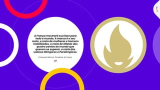 “
A França mostrará sua face para
todo o mundo. A marca é o seu
rosto, o rosto de mulheres e homens
mobilizados, o rosto de atletas dos
quatro cantos do mundo que
querem se superar, o rosto dos
valores Olímpicos e Paralímpicos.
Emmanuel Macron, Presidente da França.
 