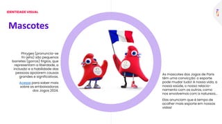 Phryges (pronuncia-se
fri-jehs) são pequenos
barretes (gorros) frígios, que
representam a liberdade, a
inclusão e a habilidade das
pessoas apoiarem causas
grandes e significativas.
Acesse para saber mais
sobre as embaixadoras
dos Jogos 2024.
As mascotes dos Jogos de Paris
têm uma convicção: o esporte
pode mudar tudo! A nossa vida, a
nossa saúde, o nosso relacio-
namento com os outros, como
nos envolvemos com a natureza...
Elas anunciam que é tempo de
acolher mais esporte em nossas
vidas!
Mascotes
IDENTIDADE VISUAL
 