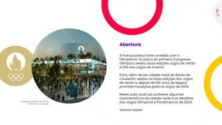 Abertura
A França possui forte conexão com o
Olimpismo: foi palco do primeiro Congresso
Olímpico, sediou duas edições Jogos de Verão
e três dos Jogos de Inverno.
Paris, além de ser cidade natal do Barão de
Coubertin, sediou as duas edições dos Jogos
de Verão e, depois de 100 anos de espera,
promete inovações para os Jogos de 2024.
Nesta aula, você vai conhecer algumas
características da cidade-sede e os detalhes
dos Jogos Olímpicos e Paralímpicos de 2024.
Vamos nessa!
 