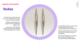 A tocha é uma obra de arte
por si só, distinguindo-se por
sua cor única e radiante.
Reflete a inspiração dos
Jogos de Paris: igualdade,
água e paz.
Neste texto, há detalhes
sobre o processo de criação
e de fabricação das tochas.
A igualdade aparece na simetria
e na aparência única das
versões Olímpica e Paralímpica.
A água está presente nas ondas
e nos efeitos tridimensionais e
vibratórios.
A paz está refletida na suavida-
de e leveza do design, com
curvas e linhas arredondadas.
Tochas
DESIGN DA TOCHA OLÍMPICA
 