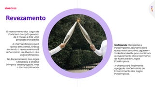 O revezamento dos Jogos de
Paris tem duração prevista
de 4 meses e traz uma
proposta inovadora.
A chama Olímpica será
acesa em Atenas, Grécia,
iniciando o revezamento até
a Cerimônia de Abertura dos
Jogos Olímpicos.
No Encerramento dos Jogos
Olímpicos, a chama
Olímpica será apagada, mas
a tocha continuará.
Unificando Olimpismo e
Paralimpismo, a chama será
acesa mais uma vez, agora em
Stoke Mandeville para continuar
o revezamento até a Cerimônia
de Abertura dos Jogos
Paralímpicos.
A chama será finalmente
apagada na Cerimônia de
Encerramento dos Jogos
Paralímpicos.
Revezamento
SÍMBOLOS
 