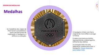 As medalhas dos Jogos de
Paris foram concebidas a
partir de três fontes de
inspiração: o hexágono, o
brilho e a cravação.
O hexágono é feito com ferro
original da Torre Eiffel e carrega
a marca.
O relevo traz textura e brilho,
representando o desempenho
brilhante dos atletas.
A cravação está nos seis
apêndices usados para fixar o
hexágono. Clique neste link
para saber mais.
Medalhas
DESIGN DAS MEDALHAS
 