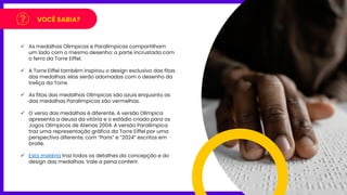 VOCÊ SABIA?
✓ As medalhas Olímpicas e Paralímpicas compartilham
um lado com o mesmo desenho: a parte incrustada com
o ferro da Torre Eiffel.
✓ A Torre Eiffel também inspirou o design exclusivo das fitas
das medalhas: elas serão adornadas com o desenho da
treliça da Torre.
✓ As fitas das medalhas Olímpicas são azuis enquanto as
das medalhas Paralímpicas são vermelhas.
✓ O verso das medalhas é diferente. A versão Olímpica
apresenta a deusa da vitória e o estádio criado para os
Jogos Olímpicos de Atenas 2004. A versão Paralímpica
traz uma representação gráfica da Torre Eiffel por uma
perspectiva diferente, com “Paris” e “2024” escritos em
braile.
✓ Esta matéria traz todos os detalhes da concepção e do
design das medalhas. Vale a pena conferir.
 