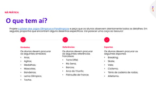 Símbolos
Os alunos devem procurar
os seguintes símbolos:
• Aros;
• Agitos;
• Medalhas;
• Mascotes;
• Bandeiras;
• Lema Olímpico;
• Tocha.
Referências Esportes
O que tem aí?
NÁ PRÁTICA
Projete o pôster dos Jogos Olímpicos e Paralímpicos e peça que os alunos observem atentamente todos os detalhes. Em
seguida, proponha que encontrem alguns desenhos específicos. Vai parecer uma caça ao tesouro!
Os alunos devem procurar
as seguintes referências
francesas:
• Torre Eiffel;
• Rio Sena;
• Barcos;
• Arco do Triunfo;
• Patrouille de France.
Os alunos devem procurar os
seguintes esportes:
• Breaking;
• Skate;
• Vela;
• Ciclismo;
• Tênis de cadeira de rodas;
• Atletismo.
 