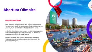 Abertura Olímpica
OUSADIA E INEDITISMO
Pela primeira vez na história dos Jogos Olímpicos de
Verão, a Cerimônia de Abertura acontecerá fora de um
estádio, num local totalmente aberto: o Rio Sena.
O desfile dos atletas acontecerá em barcos equipados
com câmeras para que o público veja os atletas na
televisão ou na transmissão online.
O percurso todo tem 6 km e termina em frente ao
Tracadéro, onde acontecerão os demais rituais do
protocolo Olímpico.
Projeção gráfica do desfile
dos atletas no Rio Sena
 