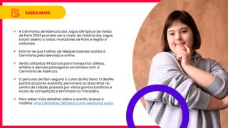 SAIBA MAIS
✓ A Cerimônia de Abertura dos Jogos Olímpicos de Verão
de Paris 2024 promete ser a maior da história dos Jogos.
Estará aberta a todos: moradores de Paris e região e
visitantes.
✓ Estima-se que 1 bilhão de telespectadores assista à
Cerimônia pela televisão e online.
✓ Serão utilizados 94 barcos para transportar atletas,
artistas e demais passageiros envolvidos com a
Cerimônia de Abertura.
✓ O percurso de 6km seguirá o curso do Rio Sena. O desfile
partirá da ponte Austerlitz, percorrerá as duas ilhas no
centro da cidade, passará por vários pontos turísticos e
locais de competição e terminará no Trocadéro.
✓ Para saber mais detalhes sobre o evento, acesse a
matéria Uma Cerimônia Olímpica como nenhuma outra.
 