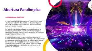 Abertura Paralímpica
ACESSIBILIDADE UNIVERSAL
A Cerimônia de Abertura dos Jogos Paralímpicos será
aberta com o desfile dos atletas no Champs-Elysées.
Os espectadores poderão desfrutar deste momento,
que será aberto a todos.
Na sequência, os atletas seguirão para a Place de la
Concorde para cumprir o protocolo Paralímpico e a
sequência artística. Esta parte da cerimônia será restrita
aos portadores de ingressos.
A proposta do Comitê Paralímpico Internacional, do
Comitê Paralímpico e Esportivo Francês e das autoridades
competentes é que a Cerimônia de Abertura dos Jogos
Paralímpicos de Paris 2024 tenham acessibilidade
universal garantida para que atletas, participantes e
espectadores possam desfrutar do evento, livres de
quaisquer barreiras.
Projeção gráfica da
Abertura Paralímpica
 