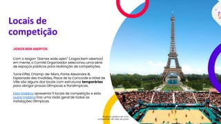 Locais de
competição
JOGOS BEM ABERTOS
Com o slogan "Games wide open" (Jogos bem abertos)
em mente, o Comitê Organizador selecionou uma série
de espaços públicos para realização de competições.
Torre Eiffel, Champ-de-Mars, Ponte Alexandre III,
Esplanade des Invalides, Place de la Concorde e Hôtel de
Ville são alguns dos locais com estruturas temporárias
para abrigar provas Olímpicas e Paralímpicas.
Esta matéria apresenta 11 locais de competição e esta
outra matéria traz uma visão geral de todas as
instalações Olímpicas.
Projeção gráfica de uma
competição de vôlei de praia
 