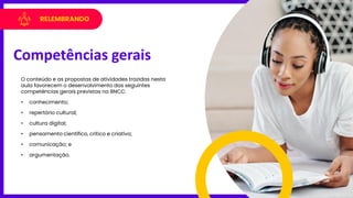 RELEMBRANDO
O conteúdo e as propostas de atividades trazidas nesta
aula favorecem o desenvolvimento das seguintes
competências gerais previstas na BNCC:
• conhecimento;
• repertório cultural;
• cultura digital;
• pensamento científico, crítico e criativo;
• comunicação; e
• argumentação.
Competências gerais
 