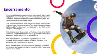 Encerramento
O Jogos de 2024 serão realizados 100 anos depois da primeira
edição bem sucedida dos Jogos Olímpicos, na mesma cidade.
Este fato é bastante representativo e fundamentou parte da
candidatura de Paris a cidade-sede.
Com propostas inéditas, a 33a edição dos Jogos Olímpicos e a
17a edição dos Jogos Paralímpicos prometem refletir os ideais
da Revolução Francesa bem como os valores dos Movimentos
Olímpico e Paralímpico.
A identidade visual do evento é um forte exemplo disto. Ela foi
idealizada com base nos conceitos de igualdade, fraternidade
e inclusão, sendo única para os dois eventos.
Além disso, teremos os primeiros Jogos Olímpicos com
paridade entre atletas homens e mulheres, trazendo luz à
discussão sobre igualdade de gênero.
Agora, é só escolher o assunto que quer trabalhar, convocar
seu time de apoio e apresentar os Jogos Paris 2024 para suas
turmas. Boas aulas!
 