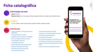 Informações da aula
• Tìtulo: Paris 2024
• Palavras-chave: Paris; França; jogos Olímpicos; jogos Paralímpicos; cidade-sede; identidade visual.
Ficha catalográfica
Imagens
• COI; IPC; Freepik; O Globo; Globo Esporte; Poder360; Estadão; Vecteezy; Olympic.
Referências
• França e Olimpismo: mais de um século de
pioneirismo
• Os Jogos Olímpicos Paris 2024
• Olimpíadas 2024: onde será e modalidades
• Paris e Los Angeles entram em acordo
• 10 Curiosidades sobre Paris
• Curiosidades sobre Paris
• Paris divulga logo da Olimpíada de 2024
• Entenda o real significado do logo
• Os pôsteres icônicos de Paris 2024
• Cartaz oficial de Paris 2024
• Primeiras embaixadoras dos Jogos
• Saiba qual é o real significado das mascotes
• A tocha dos Jogos de Paris 2024
• As medalhas de Paris 2024
• Uma Cerimônia Olímpica como nenhuma outra
• Uma Cerimônia Paralímpica sem precedentes
• Conheça 11 locais de competição ilustres de Paris
2024
• Paris 2024: todas as instalações Olímpicas
Compartilhe sua
experiência com este
conteúdo enviando
um e-mail para:
contato@impulsiona.org.br
 