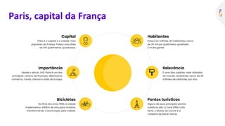 Habitantes
Possui 2,2 milhões de habitantes, cerca
de 20 mil por quilômetro quadrado.
É muita gente!
Pontos turísticos
Alguns de seus principais pontos
turísticos são: a Torre Eiffel, o Rio
Sena, o Museu do Louvre e a
Catedral de Notre-Dame.
Relevância
É uma das capitais mais visitadas
do mundo, recebendo cerca de 40
milhões de visitantes por ano.
Capital
Paris é a capital e a cidade mais
populosa da França. Possui uma área
de 105 quilômetros quadrados.
Bicicletas
No final dos anos 1990, a cidade
implementou 440km de vias para ciclistas,
transformando a locomoção pela cidade.
Importância
Desde o século XVII, Paris é um dos
principais centros de finanças, diplomacia,
comércio, moda, ciência e artes da Europa.
Paris, capital da França
 
