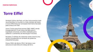 Torre Eiffel
Símbolo icônico de Paris, um dos monumentos mais
reconhecidos no mundo e o mais visitado de todos.
A Torre Eiffel (foto) foi nomeada Patrimônio Mundial
pela Unesco em 1991.
Levou 2 anos para ficar pronta (1887-1889), sendo
inaugurada em 31 de março de 1889 para a
Exposição Universal, uma feira realizada para
celebrar o centenário da Revolução Francesa.
Recebeu 2 milhões de visitantes neste mesmo ano,
sendo considerada um símbolo da potência
industrial francesa.
Possui 330m de altura, 125m2 de base e sua
estrutura é toda feita em treliça de ferro.
PONTOS TURÍSTICOS
 
