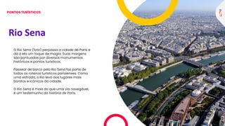 Rio Sena
O Rio Sena (foto) perpassa a cidade de Paris e
dá a ela um toque de magia. Suas margens
são pontuadas por diversos monumentos
históricos e pontos turísticos.
Passear de barco pelo Rio Sena faz parte de
todos os roteiros turísticos parisienses. Como
uma estrada, o Rio leva aos lugares mais
bonitos e icônicos da cidade.
O Rio Sena é mais do que uma via navegável,
é um testemunho da história de Paris.
PONTOS TURÍSTICOS
 