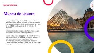 Museu do Louvre
Inaugurado em agosto de 1973, o Museu do Louvre
(foto) é o maior e mais visitado museu de arte do
mundo além de ser monumento histórico de Paris.
Só em 2022, recebeu cerca de 7,7 milhões de
visitantes.
Está localizado às margens do Rio Sena e ocupa
uma área com 72 mil metros quadrados.
Abriga antiguidades egípcias, do oriente próximo,
gregas, etruscas, romanas e islâmicas; obras-
primas renascentistas; esculturas; artes
decorativas; pinturas, impressões e desenhos.
É nele que reside a famosa Mona Lisa de Leonardo
da Vinci.
PONTOS TURÍSTICOS
 